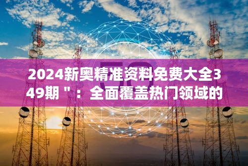 2024新奥精准资料免费大全349期＂：全面覆盖热门领域的宝贵资源