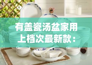 有盖瓷汤盆家用上档次最新款：带盖的瓷碗有几种 