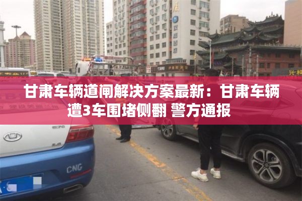 甘肃车辆道闸解决方案最新：甘肃车辆遭3车围堵侧翻 警方通报 