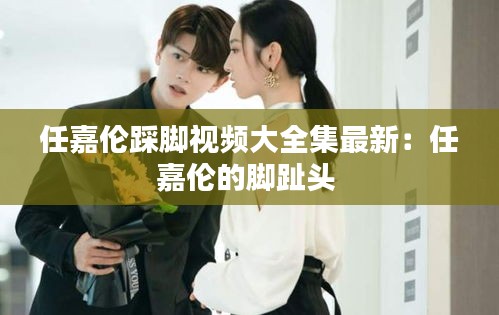 任嘉伦踩脚视频大全集最新：任嘉伦的脚趾头 