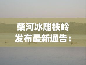 柴河冰雕铁岭发布最新通告：辽宁铁岭柴河水库建设 