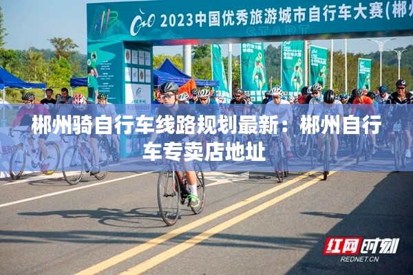 郴州骑自行车线路规划最新：郴州自行车专卖店地址 