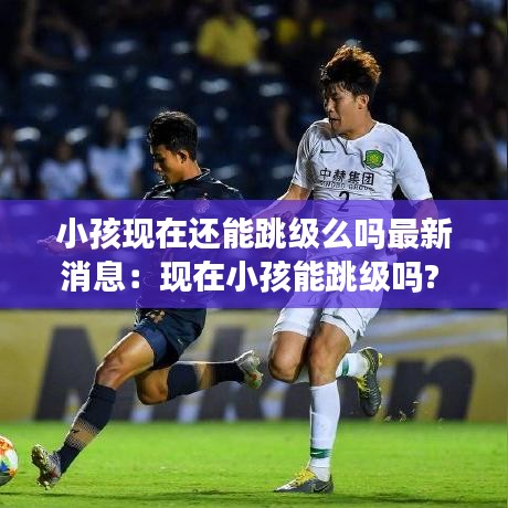 小孩现在还能跳级么吗最新消息：现在小孩能跳级吗? 
