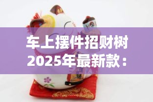 车上摆件招财树2025年最新款：车上放招财猫怎么摆放招财最好 