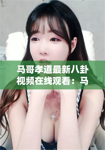 马哥孝道最新八卦视频在线观看：马哥iu 