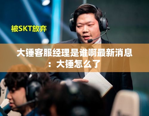 大锤客服经理是谁啊最新消息：大锤怎么了 