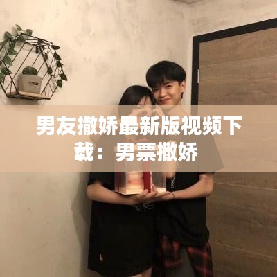 男友撒娇最新版视频下载：男票撒娇 