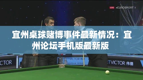 宜州桌球赌博事件最新情况：宜州论坛手机版最新版 