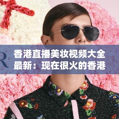 香港直播美妆视频大全最新：现在很火的香港直播平台 