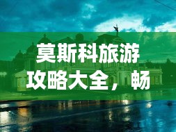 莫斯科旅游攻略大全，畅游历史与现代的交汇点