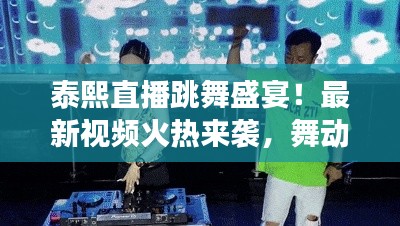 泰熙直播跳舞盛宴！最新视频火热来袭，舞动风潮与粉丝亲密互动新篇章！
