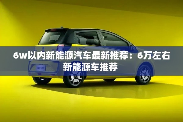 6w以内新能源汽车最新推荐：6万左右新能源车推荐 