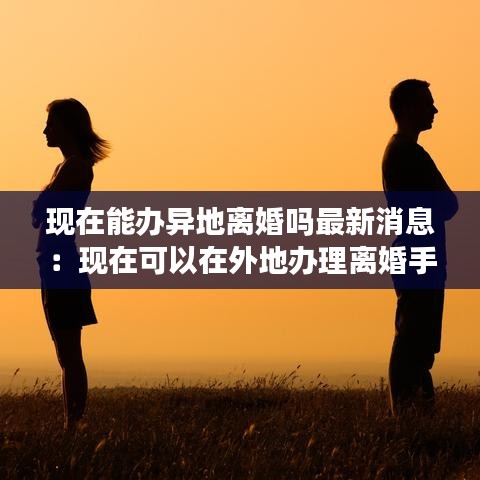 现在能办异地离婚吗最新消息：现在可以在外地办理离婚手续吗 