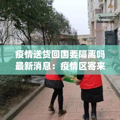 疫情送货回国要隔离吗最新消息：疫情区寄来的国际快递可以收吗 