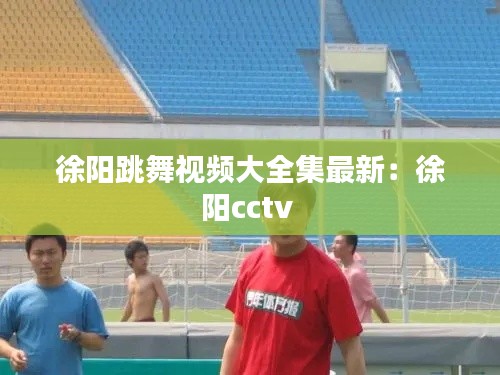 徐阳跳舞视频大全集最新：徐阳cctv 
