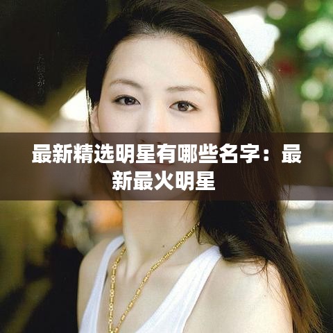 最新精选明星有哪些名字：最新最火明星 