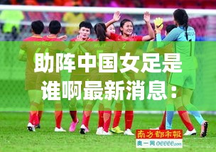 助阵中国女足是谁啊最新消息：助力国足 