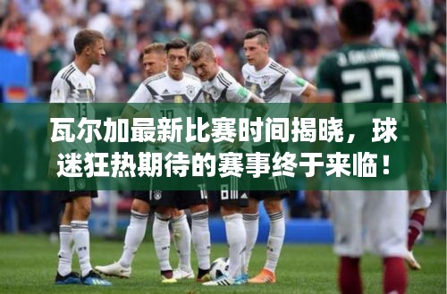 瓦尔加最新比赛时间揭晓，球迷狂热期待的赛事终于来临！