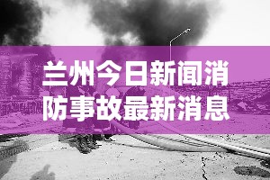 兰州今日新闻消防事故最新消息：兰州最新火灾情况 