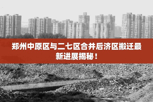郑州中原区与二七区合并后济区搬迁最新进展揭秘！
