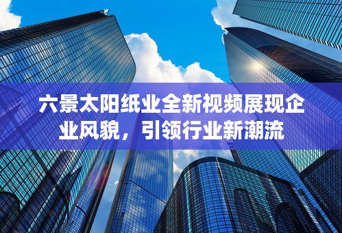 六景太阳纸业全新视频展现企业风貌，引领行业新潮流