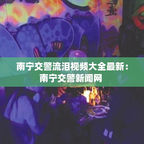 南宁交警流泪视频大全最新：南宁交警新闻网 