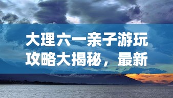 大理六一亲子游玩攻略大揭秘，最新景点一网打尽