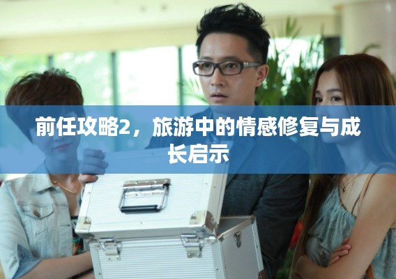 前任攻略2，旅游中的情感修复与成长启示