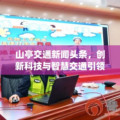 山亭交通新闻头条，创新科技与智慧交通引领山亭区交通发展飞跃新高度