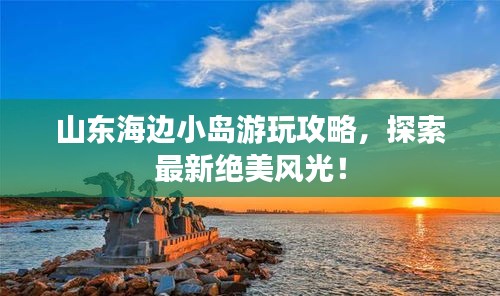 山东海边小岛游玩攻略，探索最新绝美风光！
