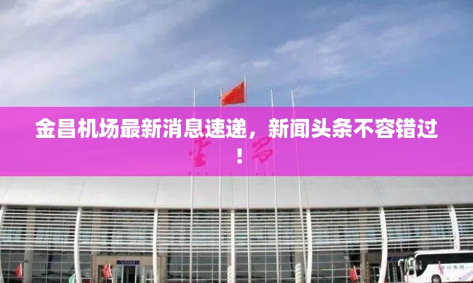 金昌机场最新消息速递，新闻头条不容错过！