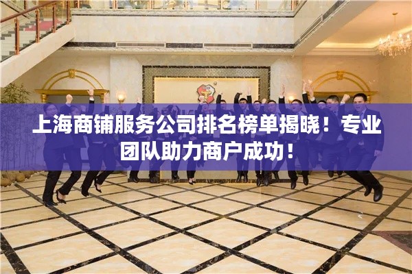上海商铺服务公司排名榜单揭晓！专业团队助力商户成功！