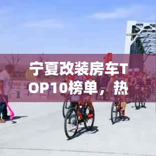 宁夏改装房车TOP10榜单，热门车型一网打尽！