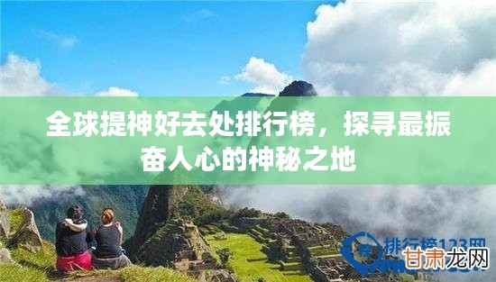 全球提神好去处排行榜，探寻最振奋人心的神秘之地