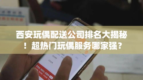西安玩偶配送公司排名大揭秘！超热门玩偶服务哪家强？