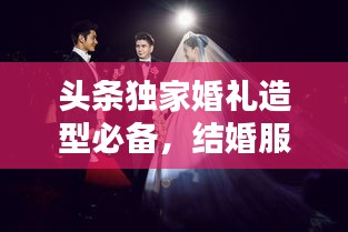 头条独家婚礼造型必备，结婚服饰搭配指南，打造绝美婚礼瞬间