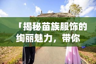 「揭秘苗族服饰的绚丽魅力，带你领略别样风情！」