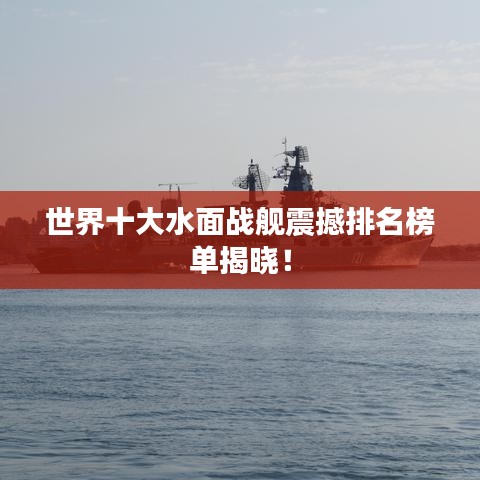 世界十大水面战舰震撼排名榜单揭晓！
