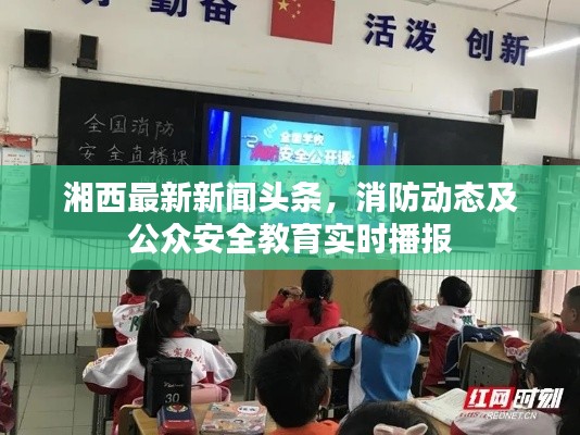 湘西最新新闻头条，消防动态及公众安全教育实时播报