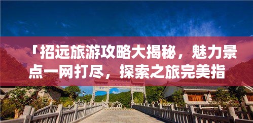 「招远旅游攻略大揭秘，魅力景点一网打尽，探索之旅完美指南」