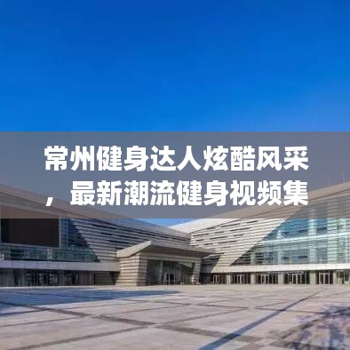 常州健身达人炫酷风采，最新潮流健身视频集锦，帅哥展示健身魅力