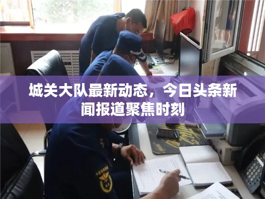 城关大队最新动态，今日头条新闻报道聚焦时刻