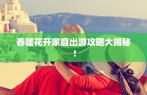 春暖花开家庭出游攻略大揭秘！