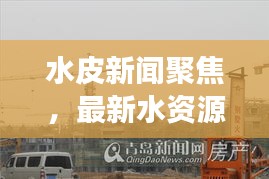 水皮新闻聚焦，最新水资源动态与环保进展独家探索