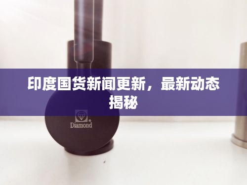 印度国货新闻更新，最新动态揭秘