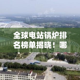 全球电站锅炉排名榜单揭晓！哪些锅炉品牌名列前茅？