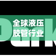 全球液压胶管行业排名榜单揭晓！