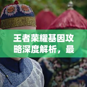 王者荣耀基因攻略深度解析，最新技巧一网打尽