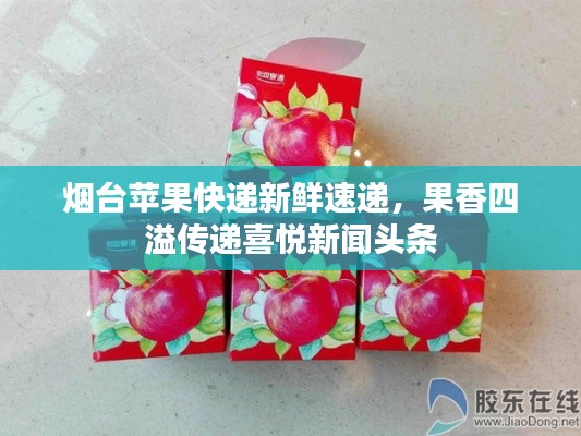 烟台苹果快递新鲜速递，果香四溢传递喜悦新闻头条