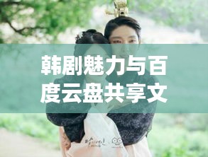 韩剧魅力与百度云盘共享文化的独特交融